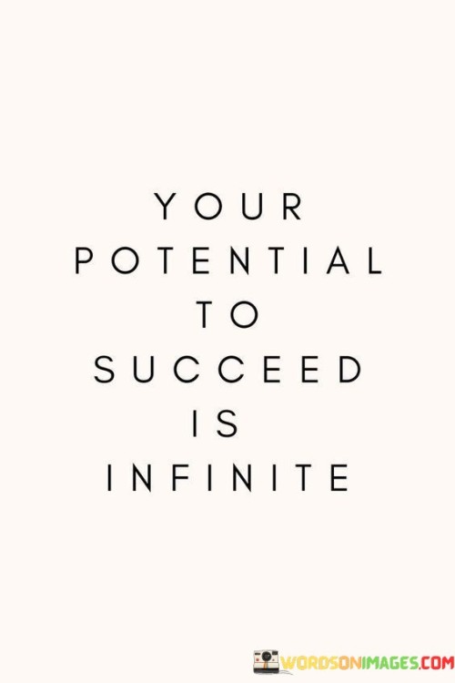 "Your Potential to Succeed Is Infinite": This statement conveys the boundless capacity for achievement that individuals possess. It suggests that there are no predefined limits to what one can accomplish, emphasizing the expansive nature of human potential.

The statement highlights the idea of continuous growth and possibility. Success is not confined by preconceived notions or external constraints. Instead, it is driven by an individual's determination, effort, and willingness to learn.

In essence, the statement encourages individuals to embrace a mindset of unlimited potential. It invites them to explore, innovate, and push beyond perceived boundaries, recognizing that success is a dynamic journey with no fixed endpoint. By nurturing this perspective, individuals can tap into their innate capabilities and continuously strive for greater achievements.
