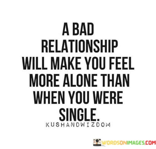 In the first part, "A Bad Relationship," the focus is on the negative dynamics within the relationship. It suggests that a relationship marked by constant conflict, emotional abuse, or a lack of mutual support can be detrimental to one's emotional well-being. This sets the stage for the central message of the quote.

The statement "Will Make You Feel More Alone" emphasizes that the loneliness experienced within a bad relationship surpasses the solitude of being single or unattached. It highlights the paradox where being physically with someone can still result in a profound sense of emotional isolation. This feeling of loneliness can stem from not feeling heard, valued, or emotionally connected within the toxic relationship.

Lastly, "Than When You're Alone" serves as a direct comparison between the loneliness in a bad relationship and the potential for personal growth and self-discovery when one is single. It suggests that, in certain cases, being alone can be a healthier and more fulfilling option than enduring the emotional isolation and distress that often accompany toxic relationships.