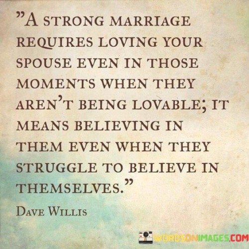 "A strong marriage": This phrase sets the stage for discussing the qualities of a durable and loving marital relationship, emphasizing its strength and endurance.

"Requires loving your spouse even in those moments when they aren't being loveable": This part recognizes that, in any marriage, there will be moments when both partners are not at their best. It suggests that the true test of love is how spouses treat each other during these challenging moments, even when the other person is not particularly easy to love.

"It means believing in them even when they struggle to believe in themselves": This component emphasizes the role of mutual support and encouragement in a strong marriage. It implies that spouses should have faith in each other's abilities and value, especially during times of self-doubt or difficulty. In essence, this statement underlines the depth of love and commitment required in a strong marriage. It suggests that a successful marital relationship goes beyond the superficial aspects of love and requires spouses to stand by each other, even during challenging moments. Believing in each other's potential and worth, especially when self-confidence falters, is a cornerstone of a healthy and enduring marital bond.