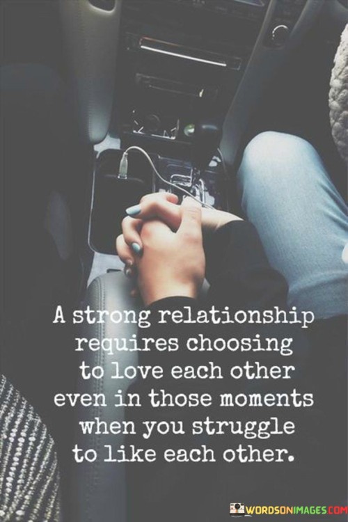 "A strong relationship": This phrase sets the context for the statement, signifying that it pertains to robust and lasting relationships, such as romantic partnerships, friendships, or familial bonds.

"Requires choosing to love each other": This part underscores the idea that love is not just a feeling but a conscious choice. In any relationship, individuals will encounter moments of difficulty or conflict, and it's in those moments that the decision to love becomes crucial.

"Even in those moments when you struggle to like each other": This part acknowledges that conflicts, disagreements, or personal differences can lead to moments of tension where individuals may find it challenging to genuinely like or get along with each other. Despite these struggles, the statement emphasizes the importance of maintaining love and commitment.   In essence, this statement emphasizes that a strong relationship isn't defined by the absence of difficulties but by the willingness to confront and overcome those difficulties with love and understanding. It encourages individuals to make a deliberate choice to continue loving and supporting each other, even when they face moments of friction or disagreement. Ultimately, it underscores the idea that love is a choice and an ongoing commitment, not just a fleeting emotion.