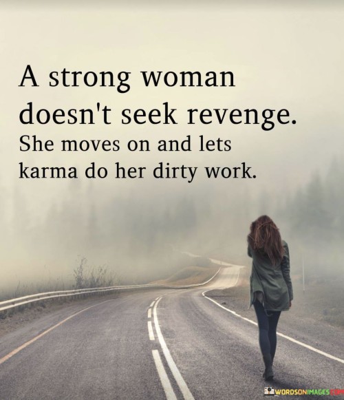 The quote "A strong woman doesn't seek revenge, she moves on and lets karma do her dirty work" highlights the resilience and maturity of a woman who chooses not to retaliate or seek vengeance when wronged. Instead, she demonstrates strength by focusing on her own growth and allowing the natural consequences of actions, symbolized by karma, to address the wrongdoing on her behalf.
By stating that a strong woman doesn't seek revenge, the quote challenges the conventional notion of strength as an aggressive response to harm. It suggests that true strength lies in the ability to rise above negativity and to maintain one's composure and inner peace in the face of adversity. Rather than engaging in a cycle of retribution, a strong woman chooses to detach herself from the negativity and toxicity of the situation.
The quote emphasizes the concept of moving on, which implies the woman's decision to release the burden of anger and resentment. It implies her resilience and determination to prioritize her own well-being and happiness over seeking revenge. By doing so, she demonstrates emotional intelligence and self-control, refusing to let the actions of others define her own character and happiness.
The notion of letting karma do the "dirty work" implies a belief in the natural consequences of actions. It suggests that the universe has its way of addressing wrongs and that the individual does not need to take matters into her own hands. By trusting in karma, the woman acknowledges that justice will prevail in its own time and that her energy is better spent on personal growth and positivity.

In summary, this quote celebrates the strength and wisdom of a woman who chooses not to seek revenge. It encourages her to rise above negativity, focus on her own well-being, and allow the natural consequences of actions to take their course. By embodying such strength, she demonstrates emotional maturity and resilience while maintaining her own inner peace.