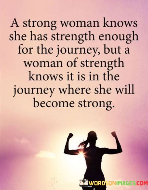The quote "A strong woman knows she has strength enough for the journey, but a woman of strength knows it is in the journey where she will become strong" highlights the distinction between inherent strength and the transformative power of experiences. It recognizes that while a strong woman may possess resilience and determination, it is through the challenges and lessons encountered along the journey that a woman truly develops her strength of character.

The quote suggests that a strong woman is aware of her innate strength and believes that she possesses the necessary qualities to face the trials ahead. She recognizes her capabilities and feels confident in her ability to endure and overcome obstacles. This acknowledgment of existing strength empowers her to approach the journey with a sense of self-assurance and determination.
However, the quote emphasizes that a woman of strength understands that it is through the journey itself, the ups and downs, the triumphs and setbacks, where true strength is forged. She recognizes that strength is not a static quality but a continuous process of growth and evolution. The challenges and experiences faced on the journey shape her character, build resilience, and cultivate a deeper understanding of herself and the world around her.
By embracing the journey, the woman of strength embraces the opportunities for growth and self-discovery that lie within. She sees each experience as a chance to learn, adapt, and develop her inner fortitude. Instead of solely relying on her existing strength, she seeks to uncover new layers of resilience and wisdom that can only be attained through the journey itself.

In essence, the quote highlights the distinction between possessing strength and actively cultivating strength. While a strong woman may have the initial strength required, it is the woman of strength who understands the transformative potential of the journey. She recognizes that it is through the challenges, growth, and self-reflection along the way that she truly becomes strong.

Ultimately, the quote encourages individuals to embrace the journey, to face challenges head-on, and to recognize the invaluable opportunities for personal growth and strength that lie within. It reminds women that strength is not a destination but an ongoing process of self-discovery and evolution, nourished by the experiences encountered along the way.