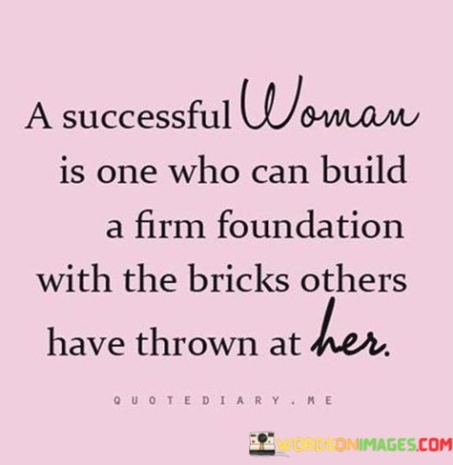 The quote "A successful woman is one who can build a firm foundation with the bricks others have thrown at her" celebrates the resilience and determination of a woman who transforms adversity into strength and achievement. It recognizes that the obstacles, criticisms, and challenges hurled her way by others can serve as building blocks for her success, rather than breaking her spirit. Instead of allowing the negativity to deter her, a successful woman uses it as fuel to construct a solid foundation for her accomplishments.

The quote implies that a successful woman refuses to be defined or defeated by the negativity she encounters. Instead, she harnesses the power of resilience and perseverance to overcome obstacles and rise above the judgments and doubts of others. Each brick thrown at her represents an opportunity for growth and self-improvement.

By taking the bricks thrown at her, a successful woman utilizes them as the building material for her foundation. She transforms the negative energy into motivation, determination, and inner strength. The criticism and challenges become the very bedrock upon which she constructs her achievements, whether they be personal or professional.

Moreover, the quote highlights the importance of perspective and resilience in the face of adversity. Rather than allowing the bricks to weigh her down or crumble her spirit, a successful woman recognizes that they hold the potential to contribute to her growth and eventual triumph. She sees the hurdles as stepping stones to greatness and utilizes them as opportunities for self-reflection, learning, and personal development.

In essence, the quote celebrates the ability of a successful woman to navigate and transcend the challenges and negativity in her life. It portrays her as someone who transforms setbacks into stepping stones, adversities into advantages, and criticisms into motivation. By embracing the bricks thrown her way, she defies expectations and builds a solid foundation for her achievements, embodying the indomitable spirit of resilience and turning adversity into success.