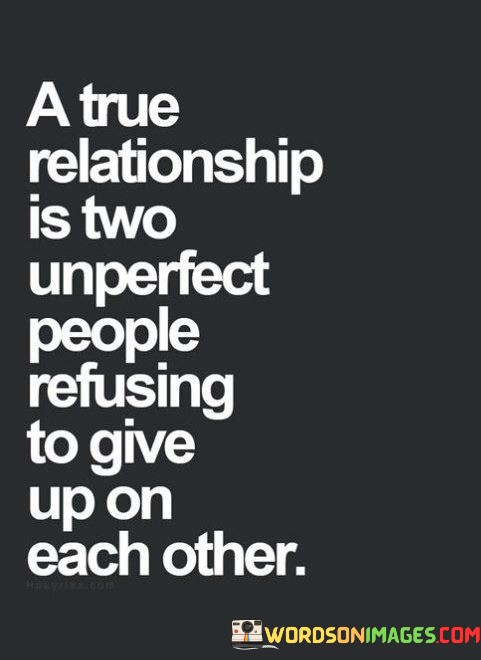 "A true relationship": This phrase sets the stage for discussing authentic and meaningful connections between individuals. It suggests that true relationships are characterized by depth, sincerity, and a genuine bond.

"Imperfect people": This part acknowledges that no one is perfect. It highlights the reality that individuals in any relationship bring their flaws, quirks, and imperfections into the connection.

"Refusing to give up on each other": This component emphasizes resilience, commitment, and determination. It suggests that the strength of a true relationship lies in the willingness of both parties to work through challenges, support each other, and continue investing in the relationship, even when faced with difficulties.  In essence, this statement celebrates the beauty of relationships that are grounded in authenticity and characterized by the recognition of imperfection. It conveys the idea that true connections are not about finding flawless partners but about embracing each other's imperfections and choosing to navigate life's journey together, no matter the obstacles. It underscores the value of commitment and determination in building and maintaining meaningful relationships.