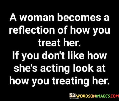 The quote "A woman becomes a reflection of how you treat her; if you don't like how she's acting, look at how you're treating her" highlights the powerful connection between one's treatment of a woman and her subsequent behavior. It suggests that the way a woman responds and behaves is influenced by the treatment she receives from others, particularly how she is treated by those around her. If someone is unhappy with a woman's demeanor or actions, they are encouraged to introspect and examine their own behavior and treatment towards her, as it may be a contributing factor.

The quote underscores the notion that individuals, regardless of gender, often respond to the way they are treated. It emphasizes the reciprocal nature of relationships and interactions, suggesting that how one treats a woman has a direct impact on her attitude, behavior, and reactions. It highlights the importance of empathy, respect, and kindness in cultivating a positive environment and fostering healthy interactions.

By suggesting that one should examine their treatment of a woman if they are dissatisfied with her behavior, the quote encourages self-reflection and personal accountability. It prompts individuals to consider whether they have shown her respect, kindness, and understanding, or if they have contributed to negative or toxic dynamics. It challenges the tendency to blame or judge the woman without acknowledging one's own role in influencing her actions.

Moreover, the quote serves as a reminder to treat others with compassion and empathy. It emphasizes the need to foster healthy, respectful relationships based on mutual understanding and support. By recognizing the impact of one's behavior on others, particularly women, it promotes the cultivation of positive and nurturing environments where individuals can thrive and be their authentic selves.

In summary, this quote emphasizes the reciprocal relationship between a woman's behavior and how she is treated. It highlights the importance of considering one's own treatment of her if dissatisfied with her actions or demeanor. It encourages self-reflection, empathy, and personal accountability, fostering an environment of respect and understanding. Ultimately, the quote prompts individuals to be mindful of their interactions with women and to cultivate relationships that empower and uplift one another.