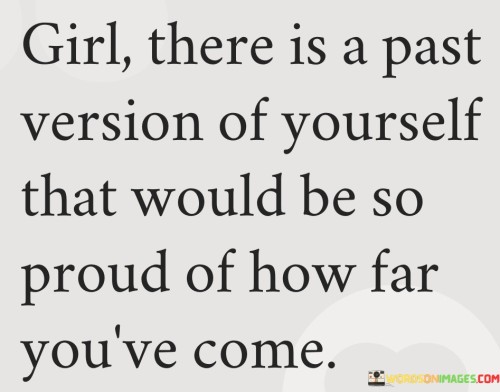 The quote "Girl, there is a past version of yourself that would be so proud of how far you've come" conveys a message of self-reflection, growth, and self-appreciation. It acknowledges the progress and personal development a person has undergone over time, reminding them to take pride in their journey and acknowledge the achievements they have made. It highlights the importance of recognizing one's own growth and understanding that the person they are now would inspire and impress their past self.
The quote speaks directly to an individual, addressing them as "girl" and emphasizing the personal nature of the message. It acknowledges that there is a previous version of oneself, representing a point in the past where they were at a different stage of life or had different goals, dreams, or circumstances.
By stating that the past version of oneself would be proud, the quote encourages reflection on personal growth and transformation. It suggests that the progress made, the obstacles overcome, and the lessons learned along the way are worthy of recognition and celebration. It serves as a reminder that the person they are today is a testament to their resilience, determination, and personal development.
The quote emphasizes the significance of self-appreciation and self-compassion. It reminds individuals to acknowledge and value their own accomplishments and growth, rather than solely focusing on future goals or comparing themselves to others. It invites them to view their progress from the perspective of their past self, recognizing how much they have evolved and how far they have come.
Moreover, the quote promotes a sense of encouragement and empowerment. It suggests that the past version of oneself serves as a source of inspiration and motivation, fueling further progress and growth. By recognizing the achievements and improvements made over time, individuals can build confidence and resilience, knowing that they have the capability to continue evolving and reaching new heights.

In summary, this quote celebrates personal growth and development. It reminds individuals to appreciate their journey and acknowledge the progress they have made. By recognizing the pride that a past version of themselves would feel, it encourages self-reflection and self-compassion. It inspires individuals to embrace their personal growth, celebrate their accomplishments, and continue striving for further improvement.