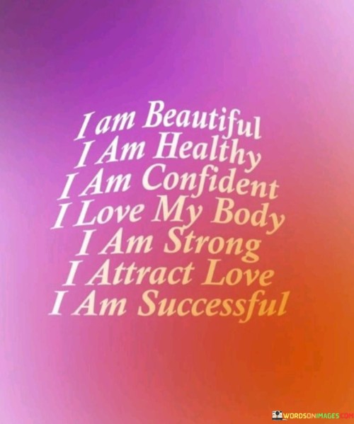 "I Am Beautiful, I Am Healthy, I Am Confident, I Love My Body, I Am Strong, I Attract Love, I Am Successful": This affirmation expresses a positive self-image and mindset. It emphasizes self-love, confidence, and a belief in one's own strength and potential.

The affirmation underscores the power of self-perception and self-affirmation. By repeating positive statements, individuals can reinforce their self-esteem, cultivate a healthy relationship with their body, and attract positivity into their life.

In essence, the affirmation encourages individuals to embrace a positive and self-affirming perspective. By recognizing their own worth, acknowledging their strengths, and fostering self-love, individuals can enhance their overall well-being and create a foundation for personal growth and success.