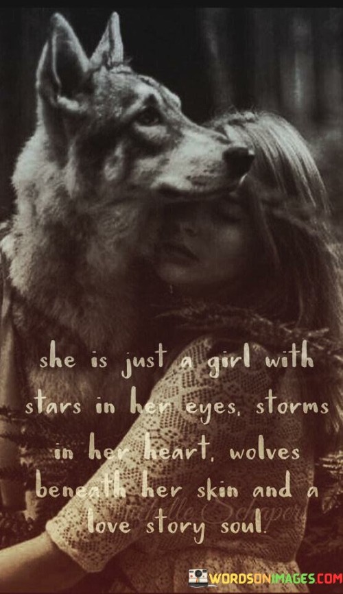 The quote "She is just a girl with stars in her eyes, storms in her heart, wolves beneath her skin, and a love story soul" beautifully depicts the depth, complexity, and enchanting nature of a woman's spirit. It portrays her as someone who is filled with dreams, passion, and an inner strength that is both fierce and tender. The imagery of stars in her eyes represents her limitless aspirations and boundless imagination. The storms in her heart allude to the intensity of her emotions, hinting at her capacity to feel deeply and passionately. The presence of wolves beneath her skin symbolizes her primal instincts and the untamed aspects of her being. Lastly, the mention of a love story soul suggests that her essence is woven with an inherent longing for connection and a belief in the power of love. Collectively, the quote celebrates the multidimensional nature of a woman, capturing her dreams, resilience, sensuality, and longing for meaningful connections in life. It paints a vivid portrait of a captivating individual whose inner world is filled with awe-inspiring beauty and a desire to explore the vastness of human experience.