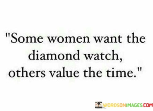 The quote "Some women want the diamond watch, others value the time" reflects the diverse priorities and perspectives of women. It recognizes that while material possessions may hold significance for some, there are those who prioritize the intangible and fleeting nature of time. The quote highlights the varying values and desires of women, emphasizing that not everyone is motivated by the pursuit of luxury or material wealth. Instead, it suggests that some women place greater importance on experiences, relationships, personal growth, and making the most of the limited time they have.
The first part of the quote, "Some women want the diamond watch," acknowledges the allure and desire for material possessions that can symbolize wealth, status, and luxury. It recognizes that for some, the tangible and external markers of success hold value and are seen as desirable. It acknowledges that societal influences and cultural expectations can shape individual desires and aspirations.
On the other hand, the phrase "others value the time" highlights the contrasting perspective of women who prioritize the intangible aspects of life, particularly time itself. It signifies a recognition of the transient nature of time and the significance of how it is spent. These women place emphasis on experiences, relationships, personal growth, and making meaningful contributions to the world. They understand that time is a finite resource and prioritize using it wisely, valuing moments and memories over material possessions.

The quote aims to highlight the importance of individual values and choices. It promotes the idea that women have diverse aspirations and preferences, and there is no universal definition of what constitutes success or fulfillment. It encourages respect and understanding for different perspectives and the acknowledgement that personal values and priorities can evolve over time.

In summary, this quote acknowledges the differing values and desires of women. While some may seek material possessions as symbols of success, others place greater importance on the intangible aspects of life, particularly time and how it is utilized. It reminds us that individual values and priorities vary, and there is no one-size-fits-all approach to happiness or fulfillment. Ultimately, the quote promotes acceptance and respect for diverse perspectives and encourages each woman to define her own path and prioritize what holds true value for her.