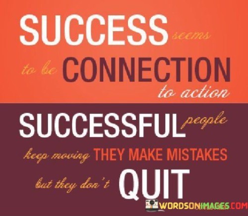 The quote "Success Seems To Be Connection To Action Successful People Keep Moving they make mistakes but they don't quit" emphasizes the intrinsic link between success and taking consistent action. It highlights that those who achieve success are characterized by their continuous efforts and their ability to persevere despite encountering mistakes and challenges.

The statement underscores the importance of momentum in the pursuit of success. Keeping moving implies an ongoing commitment to progress, even in the face of setbacks. This active approach propels individuals forward and prevents stagnation, ultimately contributing to achieving their goals.

The inclusion of mistakes in the narrative acknowledges that errors are a natural part of any journey. However, what sets successful individuals apart is their resilience and refusal to give up. They learn from their mistakes, adapt, and persist, thereby turning setbacks into opportunities for growth.