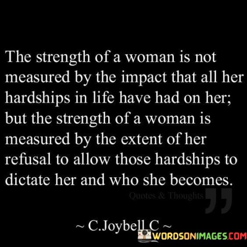 The quote "The strength of a woman is not measured by the impact that all her hardships in life have had on her, but the strength of a woman is measured by the extent of her refusal to allow those hardships to dictate her and who she becomes" highlights the resilience and inner power of a woman in the face of adversity. It emphasizes that a woman's strength is not determined by the challenges she has faced, but rather by her ability to rise above them and refuse to be defined or controlled by them. The quote celebrates the unwavering determination of a woman to shape her own destiny and define her own identity, regardless of the hardships she may have encountered.
The quote challenges the notion that a woman's strength can be solely measured by the impact of her hardships. It recognizes that life can present various obstacles and difficulties that may have profound effects on an individual. However, it argues that true strength lies in the woman's refusal to allow these hardships to shape her negatively or limit her potential. Instead, she uses her experiences as opportunities for growth, learning, and resilience.
The quote emphasizes the woman's agency and power to determine her own path. She refuses to be defined by her past or be constrained by the challenges she has faced. Instead, she takes control of her own narrative, defying the notion that her hardships should dictate who she becomes. She harnesses her strength to rise above her circumstances, overcome adversity, and create a future that aligns with her aspirations and values.
Furthermore, the quote celebrates the transformative nature of a woman's strength. It suggests that her refusal to be dictated by her hardships is an active process of self-empowerment and personal growth. She embraces her resilience, utilizes her experiences as sources of wisdom, and emerges as a stronger, wiser, and more resilient individual.
In summary, this quote emphasizes that the strength of a woman is not defined by the impact of her hardships, but rather by her refusal to allow those hardships to control her and determine her identity. It celebrates her ability to rise above adversity, define her own path, and grow from her experiences. The quote recognizes the transformative power of a woman's strength and underscores her resilience, determination, and agency in shaping her own destiny.