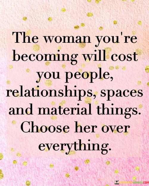 The quote "The woman you're becoming will cost you people, relationships, spaces, and material things. Choose her over everything" emphasizes the transformative nature of personal growth and the importance of prioritizing one's own development and self-discovery. It acknowledges that as individuals evolve and strive towards becoming their true selves, there may be losses along the way, including people, relationships, physical spaces, and material possessions. However, the quote urges individuals to make the conscious choice to prioritize their personal growth and embrace the journey of self-transformation, even if it means letting go of certain external attachments.

The quote recognizes that personal growth often involves making difficult decisions and sacrifices. As individuals evolve and redefine themselves, it may lead to outgrowing certain relationships or connections that no longer align with their values, goals, or aspirations. Similarly, it may involve leaving behind familiar spaces or comfort zones that no longer serve their personal development. The pursuit of personal growth may also require letting go of material possessions that are no longer essential or hold significance in the face of inner transformation.
The quote encourages individuals to choose themselves and their personal growth above all else. It emphasizes the importance of investing in one's own well-being, self-discovery, and self-actualization. It implies that the journey of becoming the best version of oneself is a worthy endeavor that outweighs the attachments and external factors that may hold individuals back from reaching their full potential.
By choosing the woman they are becoming, individuals prioritize their personal evolution, self-fulfillment, and authenticity. They embrace the challenges and uncertainties that come with growth, understanding that the process of self-transformation may involve detaching from people, relationships, spaces, and material possessions that no longer serve their highest good.
In summary, this quote emphasizes the significance of prioritizing personal growth and self-discovery over external attachments. It acknowledges the potential losses and sacrifices that may accompany the journey of self-transformation but encourages individuals to choose their own development and evolution above all else. It highlights the importance of investing in one's own well-being and embracing the path towards becoming the best version of oneself, even if it means leaving behind certain people, relationships, spaces, and material things. Ultimately, it promotes the idea that personal growth and self-fulfillment are invaluable, deserving of one's unwavering commitment and choice.