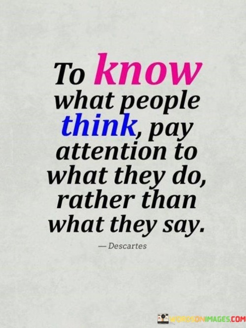 "To know what people think": This sets the context by highlighting the desire to gain insight into someone's thoughts or beliefs. People often want to understand what others truly feel or believe, especially in the context of relationships or interactions.

"Pay attention to what they do": This part suggests that actions speak louder than words. It implies that observing how a person behaves or the choices they make can provide more accurate information about their true thoughts and feelings.

"Rather than what they say": This contrasts verbal communication with behavioral cues. It implies that individuals may sometimes say one thing but act differently, and in such cases, their actions should be given more weight when trying to discern their true thoughts or intentions.  In essence, this statement encourages individuals to be discerning and observant when interacting with others. It highlights the importance of consistency between words and actions, and it suggests that actions can often reveal more about a person's true beliefs and feelings than their verbal expressions.