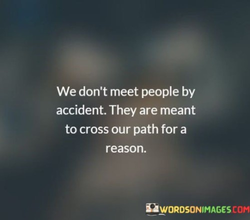 "We don't meet people by accident": This part challenges the notion of random or chance encounters with others. It implies that there is a deeper, more intentional aspect to human connections than mere happenstance.

"They are meant to cross our path for a reason": This suggests that people come into our lives with a purpose or a specific role to play. It implies that these encounters have a greater significance, whether it's to teach us something, offer support, or contribute to our personal growth.

In essence, this statement reflects a perspective that values the richness of human interactions and sees them as part of a larger tapestry of life experiences. It encourages individuals to be open to the idea that the people they meet may have a meaningful impact on their journey, even if the reasons are not immediately apparent. It underscores the idea that connections with others can be purposeful and transformative.