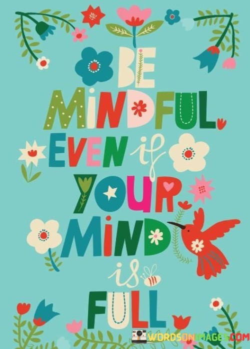 This quote encourages us to practice mindfulness, even when our minds are busy and full of thoughts. Being mindful means staying present in the moment, regardless of the chaos in our minds. It's a reminder that even amidst the noise, we can find moments of calm and awareness.

Life can get overwhelming, and our minds often become crowded with thoughts, worries, and tasks. Despite this, the quote suggests that we should make an effort to observe our thoughts without judgment. Mindfulness helps us gain perspective, reduce stress, and make better decisions.

By acknowledging the fullness of our minds and still choosing to be mindful, we can cultivate a sense of inner peace. This doesn't mean silencing the mind completely, but rather finding a balance between the chaos and the calm. Embracing mindfulness in the midst of mental clutter can lead to greater clarity and a more centered life.