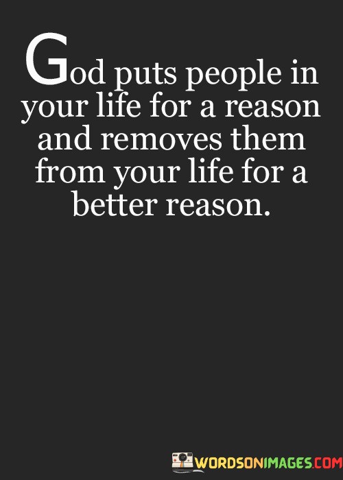 The quote, "God puts people in your life for a reason and removes them from your life for a better reason," reflects the belief in the divine orchestration of relationships and the idea that both connections and separations serve a purpose.

In the first 50-word paragraph, it implies that the people who come into our lives are not random but are there for a specific reason or purpose, often related to personal growth or learning.

The second paragraph underscores the idea that when individuals are removed from our lives, it's not necessarily a loss but a part of a greater plan. It suggests that these separations are meant to lead us to something better or more aligned with our life's journey.

In the final 50-word paragraph, the quote serves as a reminder of the trust and faith that individuals should have in the divine plan for their lives. It encourages people to embrace both the arrivals and departures of individuals in their lives, knowing that each change serves a greater purpose. This quote encapsulates the belief in the wisdom of God's design in relationships and transitions.