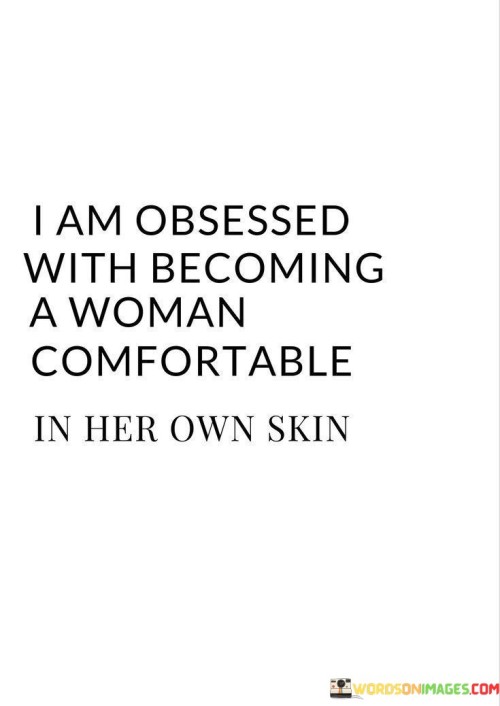 The quote "I am obsessed with becoming a woman comfortable in her own skin" conveys a strong desire and commitment to self-acceptance and self-confidence. It reflects the yearning to cultivate a deep sense of comfort, authenticity, and peace within one's own being. The quote signifies the recognition that true beauty and fulfillment come from embracing and celebrating one's unique qualities, imperfections, and individuality. It represents the journey of self-discovery and self-love, where the individual strives to break free from societal pressures and expectations, and instead, focus on fostering a genuine and unshakeable sense of self-acceptance.The quote demonstrates a dedication to personal growth and the pursuit of inner peace. It implies that the individual is consciously working towards shedding insecurities, self-doubt, and comparisons to others. It reflects a longing to develop a strong, positive relationship with oneself, free from the constraints of societal norms or external judgments.
By expressing the obsession with becoming comfortable in her own skin, the individual acknowledges that this process requires effort, self-reflection, and a commitment to personal development. It is not a passive state but an active journey towards self-acceptance and self-love.


In summary, this quote represents the longing and dedication to becoming a woman who is genuinely comfortable in her own skin. It symbolizes the desire for self-acceptance, self-love, and inner peace. It emphasizes the journey of self-discovery and personal growth, where the individual strives to break free from societal expectations and embraces their authentic self. Ultimately, it highlights the beauty and power that come from cultivating a strong sense of self-acceptance and finding contentment within one's own skin.