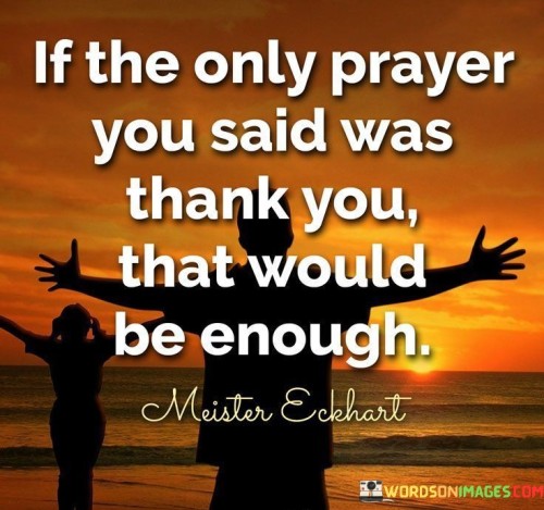 The quote, "If the only prayer you said was 'thank you,' that would be enough," emphasizes the profound significance of gratitude in spiritual practice.

In the first 50-word paragraph, it suggests that expressing gratitude, even in the simplest form of saying "thank you," holds immense value in one's relationship with a higher power. This perspective underscores the idea that a heart full of gratitude is a meaningful form of prayer.

The second paragraph underscores the idea that gratitude is a powerful and sufficient expression of one's spirituality. It implies that a heart filled with thankfulness can bring a deep sense of connection and fulfillment in one's spiritual journey.

In the final 50-word paragraph, the quote serves as a reminder of the transformative power of gratitude. It encourages individuals to cultivate a habit of thankfulness in their daily lives, knowing that it can be a profound form of prayer and a source of spiritual richness. This quote encapsulates the idea that gratitude is a simple yet profound way to connect with the divine.