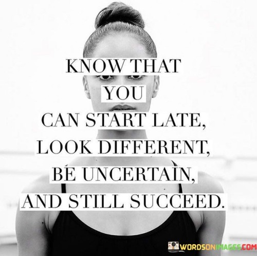 This statement conveys a powerful message of hope and resilience. It reassures individuals that regardless of their starting point, appearance, or uncertainties, success is attainable.

"Know That You Can Start Late" reminds us that it's never too late to pursue our dreams. Age doesn't dictate our potential for success; instead, determination and effort define our journey.

"Look Different" acknowledges that uniqueness is an asset. Our individuality can set us apart and offer fresh perspectives, contributing to our success.

"Be Uncertain" acknowledges that doubt and uncertainty are natural parts of any journey. These feelings don't preclude success; they can lead to growth and new insights.