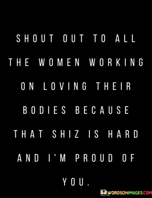 The quote "Shout out to all the women working on loving their bodies because that shiz is hard, and I'm proud of you" acknowledges and celebrates the challenging journey that many women undertake to cultivate self-love and acceptance for their bodies. It recognizes the societal pressures, unrealistic beauty standards, and self-doubt that often hinder women from embracing and appreciating their bodies fully. The quote applauds the strength, resilience, and commitment of these women, affirming their efforts and expressing pride in their pursuit of body positivity and self-acceptance.
By addressing "all the women working on loving their bodies," the quote highlights the common struggle that many individuals face in accepting their bodies in a society that often promotes unrealistic ideals. It acknowledges that loving one's body is not always easy, as it requires challenging ingrained negative beliefs, overcoming self-criticism, and embracing one's unique beauty and worth.
The use of the phrase "that shiz is hard" recognizes the difficulty of this journey. It acknowledges the emotional and psychological challenges that arise when striving to overcome insecurities and societal pressures. The quote validates the internal battles that individuals face and offers empathy and support.Furthermore, the quote expresses pride in these women for undertaking the work of self-love and body acceptance. It celebrates their resilience, determination, and commitment to embracing their bodies as they are, rather than conforming to unrealistic standards. The acknowledgment of their efforts acknowledges that the journey towards self-love is a significant accomplishment and one that deserves recognition.
The quote serves as a positive affirmation and encouragement for women on their path to body positivity. It fosters a sense of community and solidarity among women who are working towards embracing their bodies and rejecting societal norms. It reinforces the idea that self-acceptance and self-love are worthy pursuits, regardless of societal pressures or external judgment.
In summary, this quote honors the women who are actively engaged in the challenging process of loving their bodies. It recognizes the difficulties they face, expresses understanding and support, and commends their resilience and determination. It serves as a reminder that self-love and body acceptance are empowering journeys that deserve recognition and celebration. Ultimately, the quote offers encouragement and solidarity to all women working towards embracing their bodies and cultivating a positive relationship with themselves.