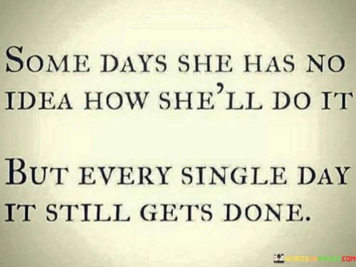 The quote "Some days she has no idea how she'll do it, but every single day it still gets done" encapsulates the unwavering determination and resilience of a woman who faces challenges and uncertainties in her life. It acknowledges that there are moments when she may feel overwhelmed, unsure of how to navigate the obstacles before her. Despite these doubts and uncertainties, she consistently finds a way to persevere and accomplish what needs to be done. The quote celebrates her ability to overcome adversity, illustrating her strength, resourcefulness, and unwavering commitment to taking action and moving forward, even in the face of uncertainty.

The phrase "some days she has no idea how she'll do it" highlights the occasional feelings of doubt, confusion, or lack of clarity that she experiences. It acknowledges that there are times when the path ahead seems daunting or unclear, and she may question her abilities or the strategies she should employ. This recognition emphasizes the humanness of her journey and the normalcy of occasional uncertainty.

However, the quote emphasizes that despite these doubts, she consistently finds a way to push forward. It recognizes her resilience, inner strength, and the ability to persevere even when the path seems challenging or overwhelming. The phrase "every single day it still gets done" underscores her commitment to taking action and accomplishing what is necessary. It reflects her determination to find solutions, make progress, and meet the challenges she faces head-on.

The quote celebrates the woman's ability to find a way, even in the midst of uncertainty. It implies that she possesses a deep well of inner strength and resourcefulness that guides her through difficult times. It suggests that her resilience lies in her willingness to adapt, problem-solve, and take steps towards her goals, even when she may not have all the answers or a clear path forward.

Moreover, the quote acknowledges the consistency of her actions and her refusal to be deterred by temporary feelings of uncertainty. It implies that she does not allow herself to be paralyzed by doubt or indecision but rather pushes forward with determination and persistence, accomplishing what needs to be done on a daily basis.

In summary, this quote celebrates the resilience, determination, and resourcefulness of a woman who faces challenges and uncertainties in her life. It acknowledges that there are days when she may feel unsure of how to proceed, yet she consistently finds a way to move forward and accomplish what needs to be done. It underscores her unwavering commitment to taking action and highlights her inner strength, resourcefulness, and resilience. The quote serves as a reminder of the woman's ability to overcome obstacles, adapt to change, and persevere even in the face of uncertainty.