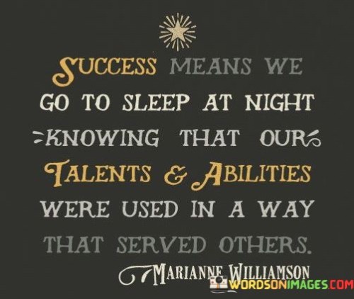 Success is defined as the sense of contentment that envelops us as we rest each night, secure in the knowledge that our talents and abilities have been harnessed to benefit others. It signifies that our actions and contributions have made a positive impact on the lives of those around us.

This definition underscores the deeper significance of success. It shifts the focus from individual accomplishments to the broader concept of service. By utilizing our unique strengths for the betterment of others, we not only achieve personal satisfaction but also contribute to the betterment of society.

Moreover, this perspective emphasizes the alignment of personal fulfillment and societal contribution. It encourages a purpose-driven approach to life, where success is intrinsically tied to the well-being of others and the greater good.