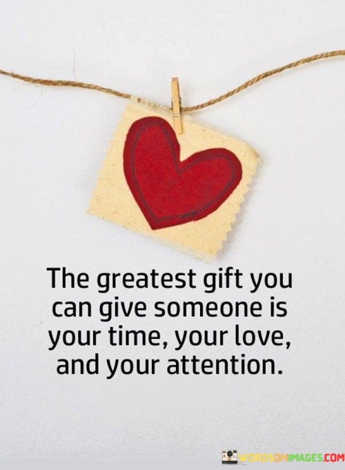 "The greatest gift you can give someone": This sets the context by highlighting the act of giving as a powerful and selfless gesture. It implies that there is something exceptionally valuable to offer to others.

"Is your time, your love, and your attention": This lists three essential components of this valuable gift. It suggests that dedicating one's time, sharing love, and providing focused attention are acts of kindness and care that can deeply enrich someone's life.

In essence, this statement underscores the importance of being present and fully engaged in our relationships with others. It reminds us that material gifts, while appreciated, often pale in comparison to the meaningful impact of investing our time, love, and genuine attention in the people we care about. It encourages a more profound and authentic form of giving that can strengthen bonds and bring joy and fulfillment to both the giver and the recipient.