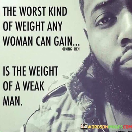 The quote "The worst kind of weight any woman can gain is the weight of a weak man" highlights the negative impact that a relationship with a weak or unsupportive partner can have on a woman's well-being and personal growth. It suggests that being involved with a man who lacks strength, ambition, or the ability to provide emotional support can burden a woman's life and hinder her own progress. The quote implies that the emotional and psychological weight of such a relationship can outweigh any physical or tangible burdens, underscoring the importance of choosing a partner who uplifts and empowers rather than weighs one down.
The phrase "the worst kind of weight" suggests that the emotional burden of being in a relationship with a weak man can have a significant and detrimental impact on a woman's life. It implies that the negative effects of this kind of partnership can be far-reaching and potentially more damaging than any physical weight one might carry.The term "weak man" refers to an individual who lacks emotional strength, resilience, or the ability to support and uplift their partner. It suggests a lack of ambition, drive, or willingness to contribute positively to the relationship. Such a man may be emotionally unavailable, lack the ability to provide stability, or exhibit controlling and manipulative behavior.
The quote implies that being in a relationship with a weak man can hinder a woman's personal growth and overall well-being. It suggests that the emotional toll and limitations imposed by such a partnership can restrict her own progress, dreams, and ambitions. The weight of an unsupportive and weak partner can hold her back, diminish her self-esteem, and prevent her from reaching her full potential.Moreover, the quote underscores the importance of choosing a partner who adds value and supports personal growth. It implies that being with a strong and supportive partner can have a positive impact on a woman's life, enabling her to flourish and thrive. By contrast, being burdened by the weight of a weak man can impede her progress, drain her energy, and stifle her sense of self.
In summary, this quote highlights the negative consequences of being in a relationship with a weak man. It emphasizes the emotional burden and limitations that such a partnership can impose on a woman's life. The quote encourages women to prioritize relationships that uplift, support, and empower them, recognizing that the emotional weight of an unsupportive partner can hinder personal growth and well-being. Ultimately, it emphasizes the importance of choosing a partner who adds value, strength, and positivity to one's life, rather than one who weighs them down.