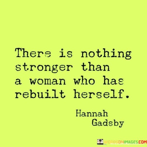 The quote "There is nothing stronger than a woman who has rebuilt herself" encapsulates the remarkable strength and resilience that women possess when they undergo a process of self-transformation and rebuilding after facing adversity or challenges. It celebrates the inherent power and determination of a woman who has taken control of her life, confronted her struggles head-on, and emerged stronger and more empowered than ever before. The act of rebuilding oneself signifies a profound journey of self-discovery, growth, and healing, wherein a woman taps into her inner resources, harnesses her strengths, and embraces her vulnerabilities to create a renewed sense of identity and purpose. This process often involves navigating through difficult experiences such as heartbreak, loss, trauma, or societal barriers, and requires immense courage, perseverance, and resilience. When a woman embraces the opportunity to rebuild herself, she not only transcends her past limitations but also inspires others with her transformation, becoming a beacon of hope and an embodiment of strength. Her ability to rise above adversity serves as a testament to the indomitable spirit of women and serves as a reminder that through personal growth and self-reconstruction, individuals can overcome any obstacle and emerge as powerful forces in their own right. This quote acknowledges and celebrates the unique strength and resilience that women possess when they undertake the transformative journey of rebuilding themselves, serving as an empowering reminder of the innate power that lies within every woman.