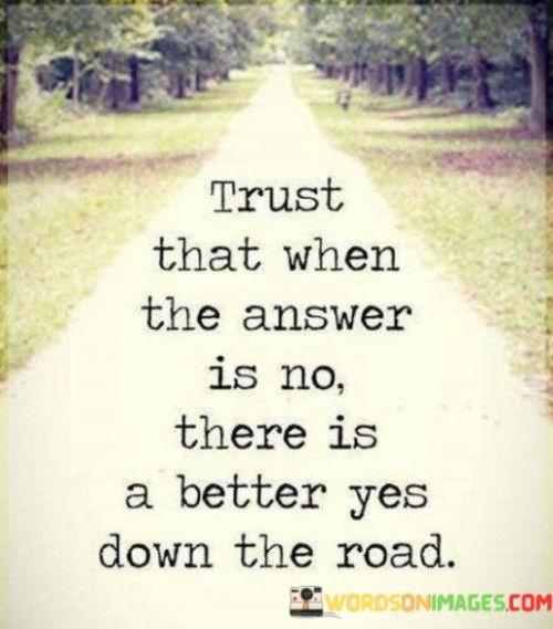 The quote "Trust that when the answer is no, there is a better yes down the road" conveys a message of optimism and resilience in the face of adversity. In the first paragraph, we can emphasize the importance of trust and faith in life's journey. It acknowledges that we all encounter moments of disappointment or rejection, whether in personal, professional, or life endeavors. These "no" moments can be disheartening, but they are part of the tapestry of our experiences.

The second paragraph can delve into the idea that even when we face setbacks or receive a negative response, it doesn't signify the end of our journey. Instead, it signifies the potential for redirection. The phrase "better yes down the road" implies that life often unfolds in unexpected ways. What we initially perceive as a setback might lead us to more promising opportunities, relationships, or paths that we wouldn't have discovered otherwise.

In the final paragraph, we can highlight the resilience and forward-thinking perspective embodied by this quote. It encourages individuals not to lose hope when faced with obstacles but to trust in the belief that the future holds brighter possibilities. Ultimately, the quote encourages us to remain open to the potential for positive outcomes, even when the present seems discouraging, reminding us that life's journey is filled with twists and turns, and a "better yes" may be just around the corner.