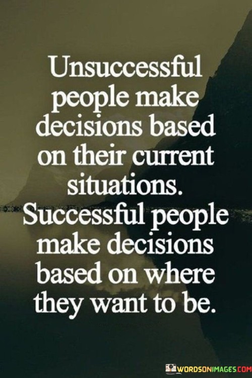The comparison presented highlights a crucial distinction in decision-making. "Unsuccessful People Make Decisions Based On Their Current Situation" suggests that focusing solely on present circumstances can limit progress, potentially perpetuating the status quo.

On the other hand, "Successful People Make Decisions Based On Where They Want To Be" underscores a forward-looking approach. It emphasizes setting goals and making choices aligned with a desired future, promoting proactive action.

Collectively, the quote advocates for visionary decision-making. By aiming beyond immediate circumstances, individuals can chart paths to success, ensuring their choices reflect aspirations rather than being confined by current limitations.