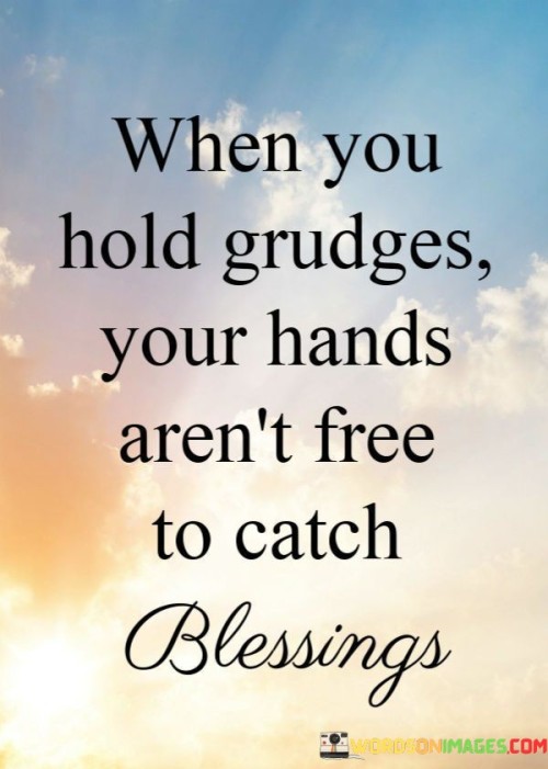 The quote, "When you hold grudges, your hands aren't free to catch blessings," emphasizes the negative impact of harboring resentment and grudges on one's ability to receive and appreciate positive experiences and blessings.

In the first 50-word paragraph, it implies that holding onto grudges and resentment can be emotionally burdensome and can hinder personal growth and happiness. This perspective underscores the idea that such negative emotions can consume one's energy and focus.

The second paragraph underscores the idea that when individuals release grudges and forgive, they create space in their lives for positivity and blessings. It implies that a heart and mind unburdened by resentment are more receptive to the good things life has to offer.

In the final 50-word paragraph, the quote serves as a reminder of the importance of forgiveness and letting go. It encourages individuals to free themselves from the weight of grudges, knowing that doing so opens the door to greater happiness and the ability to recognize and receive the blessings in their lives. This quote encapsulates the idea that a forgiving and open heart is better positioned to embrace life's blessings.