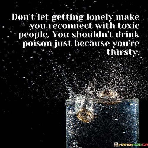 The quote cautions against reconnecting with harmful individuals out of loneliness. "Getting lonely" reflects emotional vulnerability. "Reconnect with toxic people" suggests revisiting detrimental relationships. The quote warns against making unhealthy choices driven by desperation.

The quote underscores the importance of self-care in relationships. It encourages prioritizing emotional well-being. "Shouldn't drink poison just because you're thirsty" illustrates the idea that seeking companionship should not come at the cost of one's health.

In essence, the quote promotes setting healthy boundaries. It advocates for preserving well-being even in moments of vulnerability. The quote emphasizes the significance of recognizing when certain relationships are detrimental, urging individuals to prioritize their long-term health over short-term emotional relief.