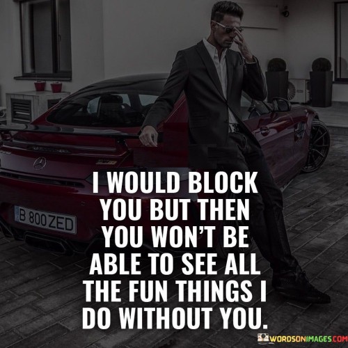 The quote reflects a mix of sentiment and defiance. "Block you" alludes to disconnecting. "See all the fun things I do without you" suggests a desire for acknowledgment. The quote conveys a subtle form of asserting independence and moving on.

The quote underscores a passive form of asserting independence. It conveys a sense of reclaiming agency by showcasing personal growth. "Fun things I do without you" illustrates a desire to demonstrate thriving in the absence of the other person.

In essence, the quote speaks to the subtle power of self-presentation. It highlights the underlying message of self-assurance while still maintaining a connection. The quote reflects the sentiment of moving forward without completely severing ties, conveying a mix of pride and defiance.