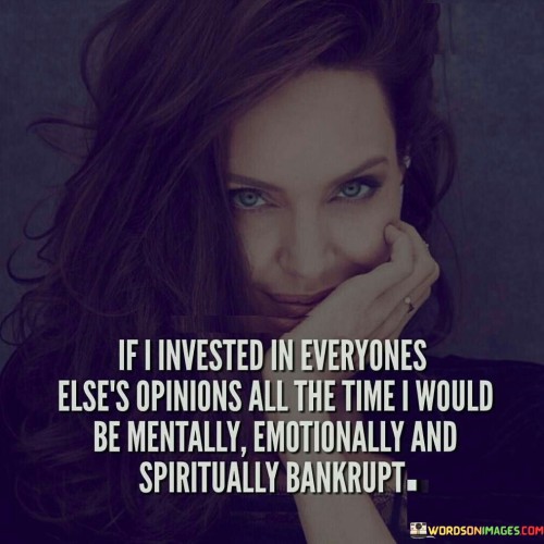 The quote emphasizes the danger of constant validation-seeking. "Invested in everyone else's opinions" reflects seeking approval. "Mentally, emotionally, and spiritually bankrupt" illustrates the emotional cost of constant reliance on external validation, emphasizing the depletion of inner well-being.

The quote underscores the importance of self-worth. It implies that excessive concern for others' opinions erodes personal integrity. "Mentally, emotionally, and spiritually bankrupt" conveys a holistic depletion of well-being from overvaluing external judgments.

In essence, the quote speaks to the value of self-reliance. It encourages a balanced approach to seeking opinions while emphasizing the importance of maintaining emotional and spiritual health through authentic self-assessment and a sense of self-worth.