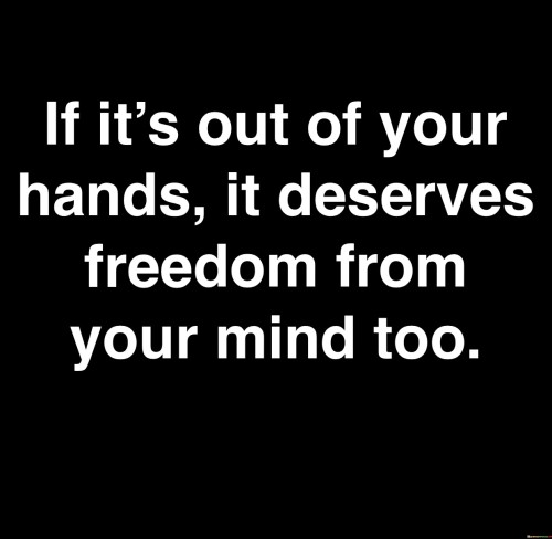 The quote suggests releasing control over the uncontrollable. "Out of your hands" signifies situations beyond control. "Deserves freedom from your mind too" implies letting go mentally. The quote advocates for freeing oneself from unnecessary worry over situations beyond personal influence.

The quote underscores the mental toll of fixating on uncontrollable matters. It emphasizes the emotional strain of dwelling on situations that can't be changed. "Deserves freedom from your mind" reflects the idea that mental energy should be reserved for matters that can be influenced.

In essence, the quote promotes emotional well-being through acceptance. It encourages freeing the mind from futile preoccupation with the uncontrollable. The quote advocates for mindfulness and mental health by highlighting the value of focusing on what can be changed while relinquishing the rest.