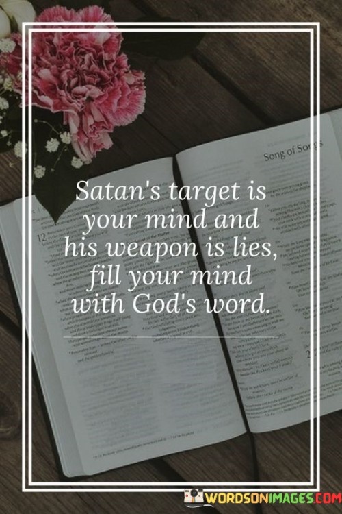 his quote is saying that Satan, who is often considered to be a symbol of evil, wants to control your thoughts. He does this by telling you lies and trying to convince you to believe them. In order to protect yourself from Satan's influence, you should fill your mind with God's word. This means reading and studying religious texts, which are believed to contain the truth about God and the world.

The quote suggests that the best way to defend yourself against Satan's lies is to arm yourself with the truth. By filling your mind with God's word, you can develop a strong sense of faith and a deep understanding of what is right and wrong. This will help you to resist temptation and stay true to your beliefs, even when faced with challenges or difficult situations.

Overall, the quote is a reminder that our thoughts are powerful, and we should be careful about what we allow into our minds. By focusing on God's word, we can protect ourselves from negative influences and cultivate a sense of inner peace and strength.