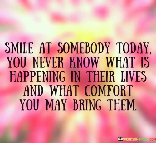 Smile-At-Somebody-Today-You-Never-Know-What-Is-Happening-In-Their-Lives-And-What-Comfort-You-May-Bring-Them-Quotes.jpeg