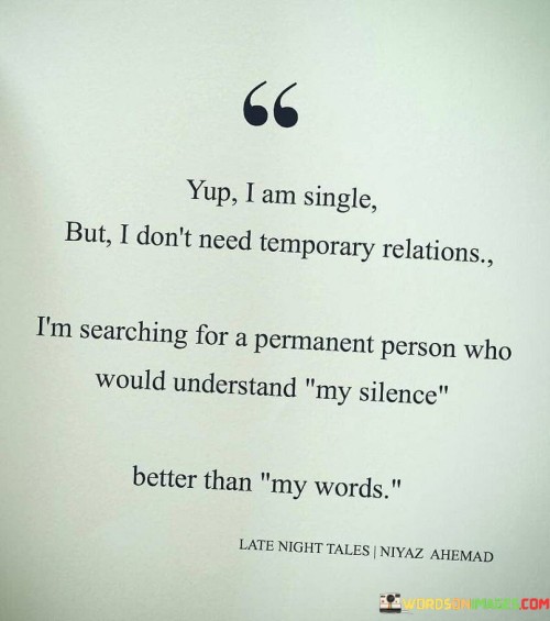 This statement expresses a strong desire for a meaningful and lasting connection in a relationship. The speaker acknowledges their single status but emphasizes that they are not interested in temporary or fleeting connections.

The statement highlights the importance of finding someone who can understand them deeply. The phrase "understand my silence better than my words" suggests a profound level of emotional intimacy and connection. It implies that the ideal partner would be someone who can perceive and empathize with the speaker's unspoken feelings and thoughts, creating a bond that goes beyond mere words.

In essence, this statement reflects the longing for a genuine and enduring relationship, where both individuals can connect on a profound level, fostering a deep understanding and a lasting connection based on mutual respect and empathy.