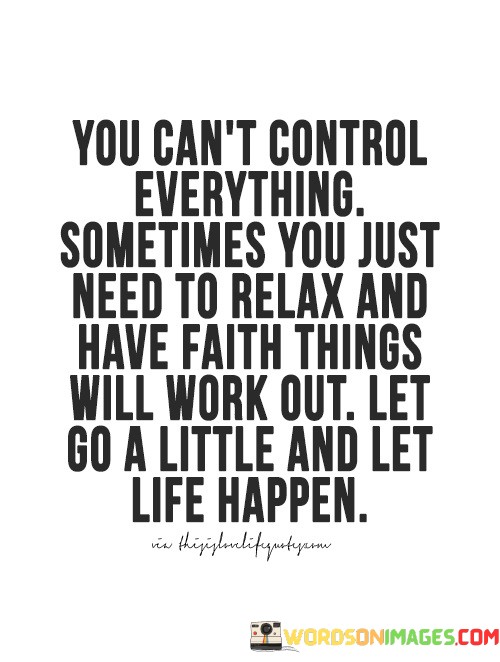 The quote acknowledges the limits of control. "Can't control everything" reflects the uncertainty of life. "Relax and have faith" suggests relinquishing excessive worry. The quote encourages a more relaxed, faith-driven attitude toward life's uncertainties.

The quote underscores the value of surrendering control. It promotes an attitude of trust and letting go. "Let life happen" signifies embracing the unknown and allowing events to unfold without constant interference.

In essence, the quote speaks to the importance of balance. It advocates for a blend of action and trust in life's processes. The quote encourages individuals to navigate challenges with a combination of proactive effort and a belief that things will fall into place.