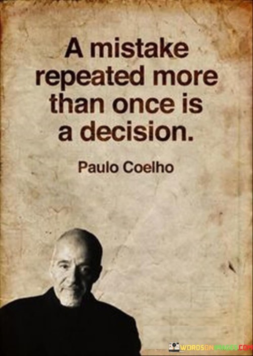 The quote "A mistake repeated more than once is a decision" suggests that when a person makes the same mistake multiple times, it ceases to be a mere accident but becomes a conscious choice. It implies that failing to learn from a mistake and repeating it is a form of decision-making, even if it is unintentional.

The phrase highlights the importance of self-awareness and accountability. It encourages individuals to reflect on their actions and choices, recognizing that repeated mistakes may indicate deeper underlying issues that need to be addressed.

In essence, the quote serves as a reminder to break free from destructive patterns and take responsibility for one's actions. It empowers individuals to learn from their mistakes, make intentional decisions, and choose a path of growth and self-improvement. By recognizing the difference between a mistake and a decision, we can move towards more purposeful and positive actions in our lives.
