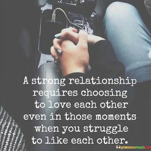 Firstly, it emphasizes the element of choice in love and commitment. While romantic feelings can ebb and flow, choosing to love someone, even during challenging times, is essential for maintaining a strong bond.

Secondly, it acknowledges that all relationships have moments of difficulty or conflict where liking each other might be a challenge. However, choosing to love despite these moments can lead to growth and deeper connection.

In essence, this statement celebrates the power of choice in love. It reminds us that strong relationships are built on the foundation of choosing to love and support each other, even when differences or challenges arise, ultimately fostering resilience and lasting connection.