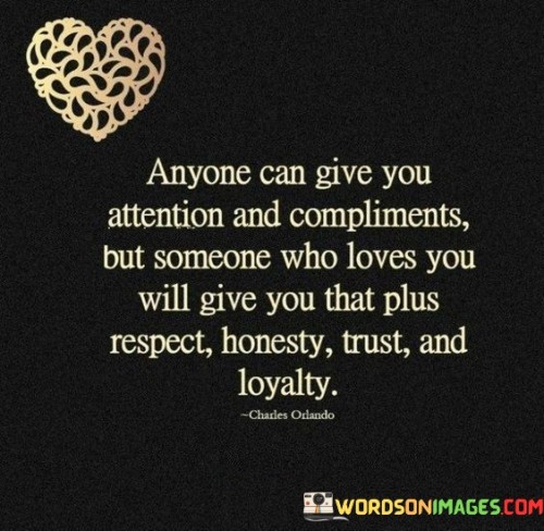 This quote beautifully conveys the distinction between superficial attention and genuine love in a relationship. In the first 40 words, it points out that attention and compliments can be given by anyone, but it takes something deeper to truly love someone. Love goes beyond mere flattery; it encompasses respect, honesty, trust, and loyalty.

In the next 40 words, the quote emphasizes the qualities that define genuine love. Respect is the foundation of a healthy relationship, acknowledging the worth and boundaries of the other person. Honesty fosters open communication and trust, essential for a strong bond. Loyalty signifies unwavering commitment, even in challenging times.

In the final 40 words, the quote underlines that love is a comprehensive package of care and devotion. It implies that while attention and compliments may be readily available, true love encompasses the essential values that sustain a meaningful and lasting relationship, making it a deeper and more profound connection than mere superficial gestures.