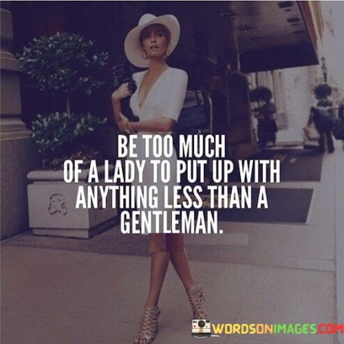 The quote "Be too much of a lady to put up with anything less than a gentleman" conveys a powerful message about self-worth and the importance of setting high standards in relationships. It encourages individuals, particularly women, to value themselves and refuse to accept anything less than respectful and considerate treatment from their partners. This quote promotes the idea that true ladies prioritize their self-respect, demanding the presence of a genuine gentleman who honors and cherishes them.
At its core, this quote emphasizes the significance of self-respect and the importance of setting boundaries in relationships. It encourages individuals to embody the qualities of a lady, which include grace, dignity, and a strong sense of self-worth. It suggests that individuals, especially women, should not compromise on their standards or settle for anything less than a partner who treats them with kindness, respect, and consideration.Furthermore, this quote challenges societal expectations that may encourage women to accept mistreatment or disrespectful behavior in the name of love or companionship. It highlights the value of demanding and expecting a partner who embodies the qualities of a gentleman, characterized by integrity, empathy, and genuine care for their partner's well-being.
Moreover, this quote encourages individuals to recognize their own worth and the power they have in determining the quality of their relationships. It promotes the idea that accepting less than a gentleman is a disservice to oneself, as it compromises one's self-esteem and emotional well-being. By embracing the mindset of being "too much" of a lady, individuals can establish healthy relationship dynamics and attract partners who appreciate and reciprocate their high standards of respect and consideration.

Additionally, this quote invites individuals to reflect on their own behavior and treatment of others. It encourages them to embody the qualities of a gentleman or a lady themselves, promoting mutual respect and healthy communication within relationships. It fosters an environment where both partners can thrive and grow, upholding the principles of dignity, respect, and equality.In essence, this quote empowers individuals, particularly women, to value their self-worth and demand respectful treatment within relationships. It emphasizes the importance of setting high standards and refusing to settle for anything less than a partner who embodies the qualities of a gentleman. By embracing this mindset, individuals can foster healthy and fulfilling relationships built on mutual respect, appreciation, and dignity. Ultimately, this quote reminds us that self-respect is paramount, and being "too much" of a lady or a gentleman is a testament to valuing oneself and establishing healthy relationship dynamics.