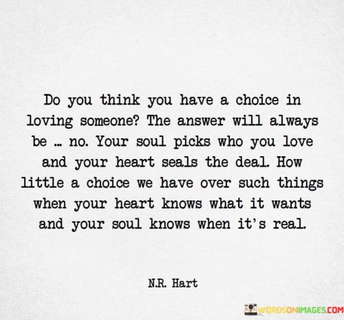 Firstly, it raises the question of whether individuals have a choice in loving someone. The assertion made is that, ultimately, we do not have a conscious choice in who we love. Love is portrayed as a profound and involuntary experience.

Secondly, it attributes the selection of love to the soul and the sealing of the deal to the heart. This personification of these aspects suggests that love is a deeply ingrained and natural phenomenon, guided by our innermost feelings and instincts.

In essence, the statement emphasizes the idea that love often transcends rational decision-making. It suggests that love is a force beyond our control, driven by our innermost desires and feelings, and that we have limited influence over who we fall in love with when our heart and soul recognize a genuine connection.