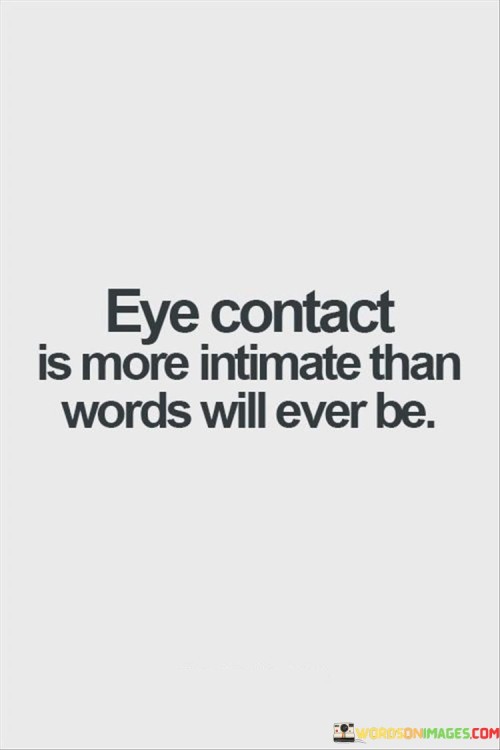 Firstly, it emphasizes the significance of eye contact in human interaction. The gaze between two individuals can often communicate emotions, understanding, and connection on a profound level, sometimes even more effectively than spoken words.

Secondly, it implies that words, while important for communication, may not always capture the depth of emotions and connection that can be conveyed through the eyes. Eye contact can reveal vulnerability, empathy, and a shared understanding in a way that words alone might not achieve.

In essence, this statement celebrates the profound and intimate nature of non-verbal communication, particularly through eye contact. It suggests that a meaningful gaze can establish a connection and convey emotions that go beyond the limitations of language, making it a powerful and intimate form of human interaction.