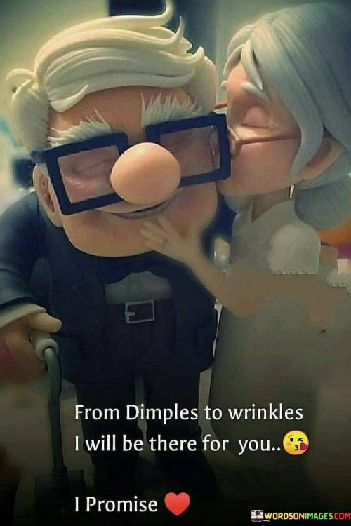 Firstly, it acknowledges the passage of time and the changes that naturally occur in a person's appearance as they age. "Dimples" and "wrinkles" represent different stages of life, with dimples often associated with youth and wrinkles with aging.

Secondly, it conveys a promise of enduring support and affection. The speaker is pledging to be by the side of the person they love throughout their entire life journey, regardless of the physical changes that may occur.

In essence, this statement celebrates the beauty of a love that transcends superficial appearances and remains steadfast in the face of the inevitable passage of time. It signifies a deep and enduring commitment to being there for someone through all the stages and changes of life.