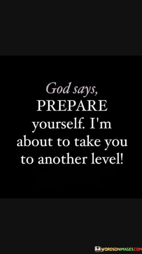In the first 50-word paragraph, it implies that God may indicate a forthcoming transformation or progression in an individual's life, urging them to get ready for the changes ahead. This perspective emphasizes the idea that personal development involves preparation.

The second paragraph underscores the idea that individuals should actively engage in self-improvement and readiness in response to God's call for elevation. It implies that preparing oneself spiritually, mentally, and emotionally is part of being receptive to God's guidance.

In the final 50-word paragraph, the quote serves as a reminder of the importance of embracing opportunities for growth and change. It encourages individuals to heed God's call for preparation, knowing that it may lead to a higher level of fulfillment and purpose in their lives. This quote encapsulates the belief in divine guidance and the need for readiness in one's journey of personal and spiritual development.