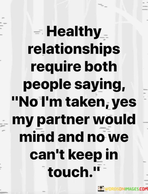 Firstly, it highlights the significance of asserting one's relationship status and boundaries when interacting with others. The phrase "I am taken" communicates that the individual is committed to their partner and wants to maintain clear boundaries.

Secondly, it conveys the idea that respecting these boundaries is essential for a healthy relationship. It acknowledges that both partners need to be on the same page and agree on what is acceptable in terms of outside interactions.

In essence, this statement underlines the role of communication and setting boundaries in a relationship. It signifies that for a relationship to thrive, both individuals must be willing to say no to potentially compromising situations and prioritize the commitment and fidelity they share with their partner.