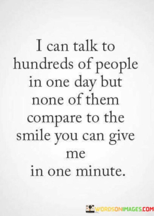 The statement, "I can talk to hundreds of people in one day, but none of them compare to the smile you can give me in one minute," highlights the unique and meaningful connection between the speaker and the person being addressed.

Firstly, it emphasizes the idea that, despite interacting with numerous people, the impact and significance of those interactions pale in comparison to the happiness and joy that a single smile from the person they love can bring.

Secondly, it underscores the emotional value of that person's smile, suggesting that it holds a special place in the speaker's heart and has the power to brighten their day like no other interaction can.

In essence, this statement celebrates the extraordinary and irreplaceable nature of the connection between the speaker and the person they cherish. It conveys that the simple act of seeing that person smile can bring unparalleled happiness and fulfillment to their life.